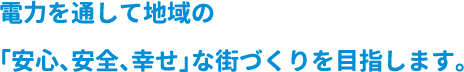 電力を通して地域の「安心、安全、幸せ」な街づくりを目指します。