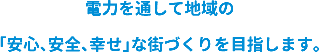 電力を通して地域の「安心、安全、幸せ」な街づくりを目指します。